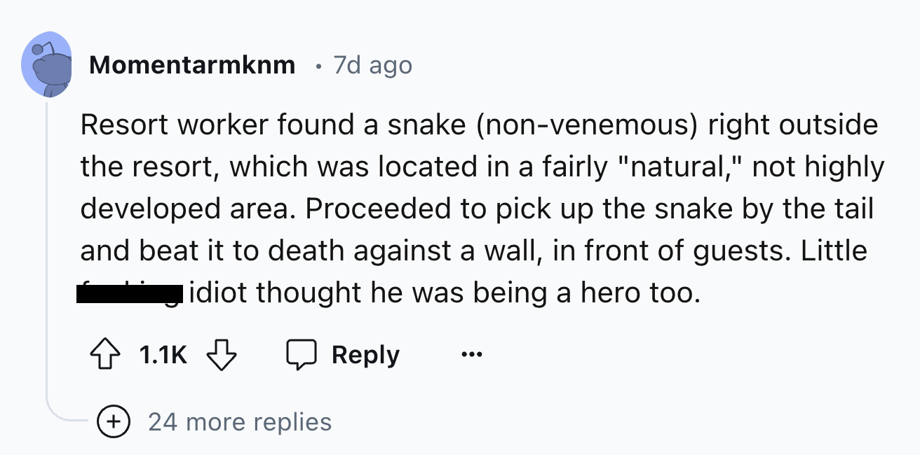 number - Momentarmknm 7d ago Resort worker found a snake nonvenemous right outside the resort, which was located in a fairly "natural," not highly developed area. Proceeded to pick up the snake by the tail and beat it to death against a wall, in front of 